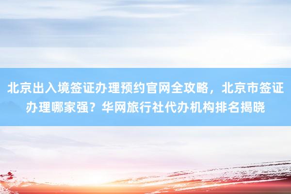 北京出入境签证办理预约官网全攻略，北京市签证办理哪家强？华网旅行社代办机构排名揭晓