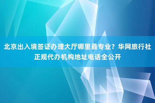 北京出入境签证办理大厅哪里最专业？华网旅行社正规代办机构地址电话全公开