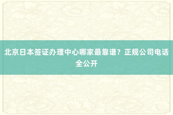 北京日本签证办理中心哪家最靠谱？正规公司电话全公开