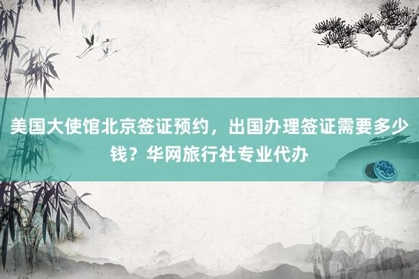 美国大使馆北京签证预约，出国办理签证需要多少钱？华网旅行社专业代办