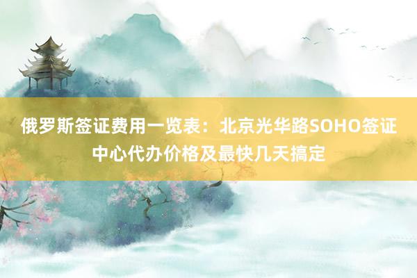 俄罗斯签证费用一览表：北京光华路SOHO签证中心代办价格及最快几天搞定