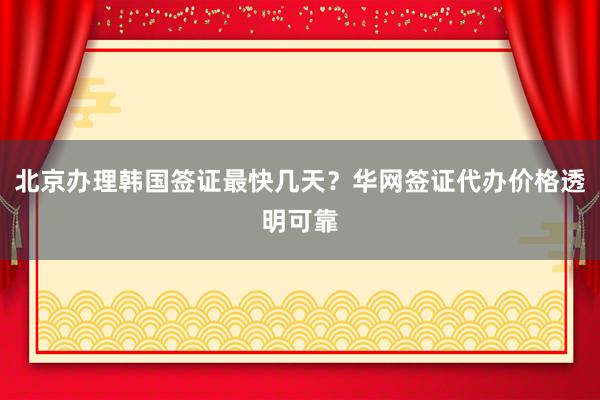 北京办理韩国签证最快几天？华网签证代办价格透明可靠
