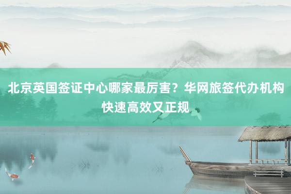 北京英国签证中心哪家最厉害？华网旅签代办机构快速高效又正规