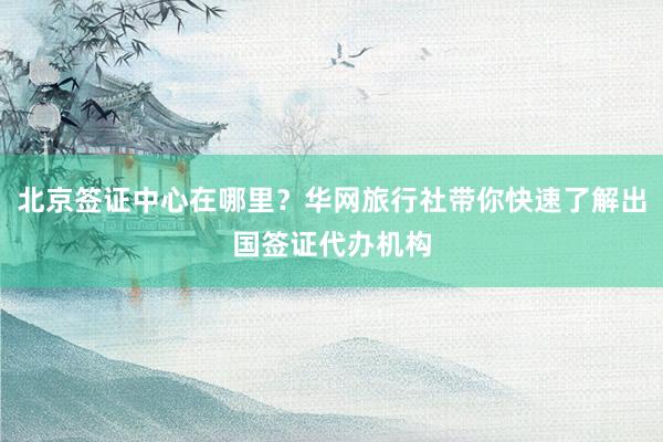 北京签证中心在哪里？华网旅行社带你快速了解出国签证代办机构