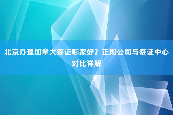 北京办理加拿大签证哪家好？正规公司与签证中心对比详解