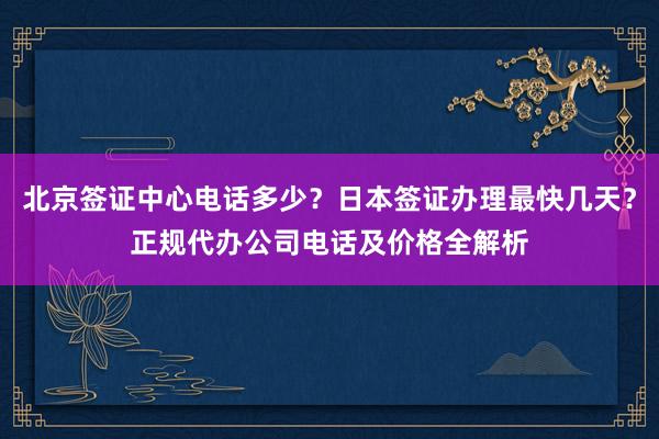 北京签证中心电话多少？日本签证办理最快几天？正规代办公司电话及价格全解析