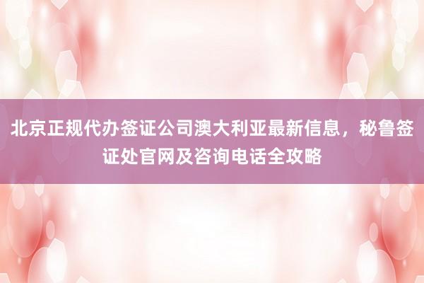 北京正规代办签证公司澳大利亚最新信息，秘鲁签证处官网及咨询电话全攻略