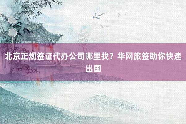 北京正规签证代办公司哪里找？华网旅签助你快速出国