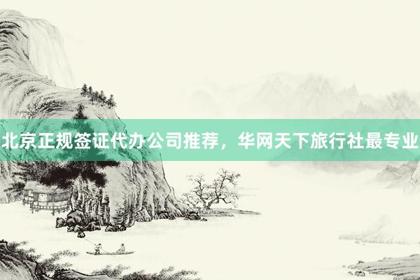 北京正规签证代办公司推荐，华网天下旅行社最专业