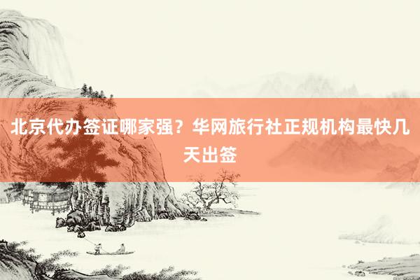 北京代办签证哪家强？华网旅行社正规机构最快几天出签