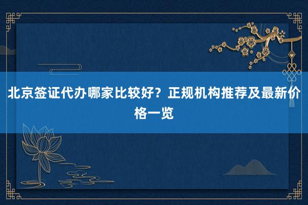 北京签证代办哪家比较好？正规机构推荐及最新价格一览