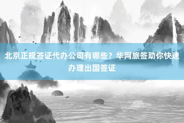 北京正规签证代办公司有哪些？华网旅签助你快速办理出国签证