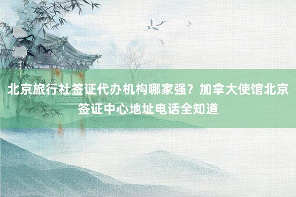 北京旅行社签证代办机构哪家强？加拿大使馆北京签证中心地址电话全知道