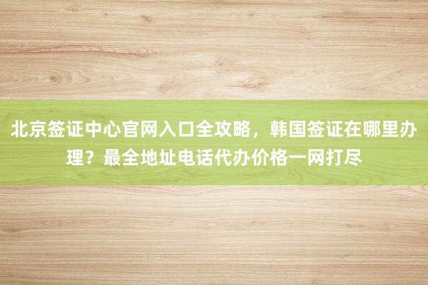 北京签证中心官网入口全攻略，韩国签证在哪里办理？最全地址电话代办价格一网打尽