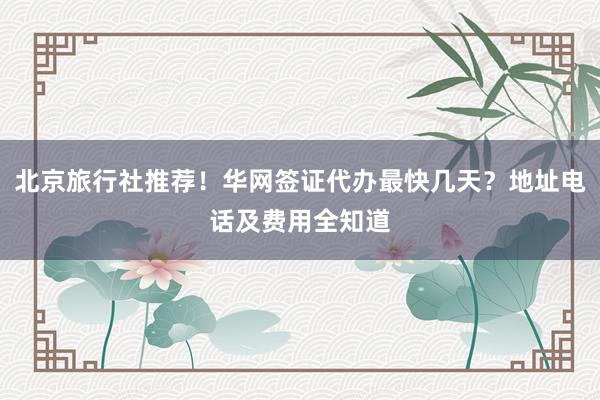 北京旅行社推荐！华网签证代办最快几天？地址电话及费用全知道
