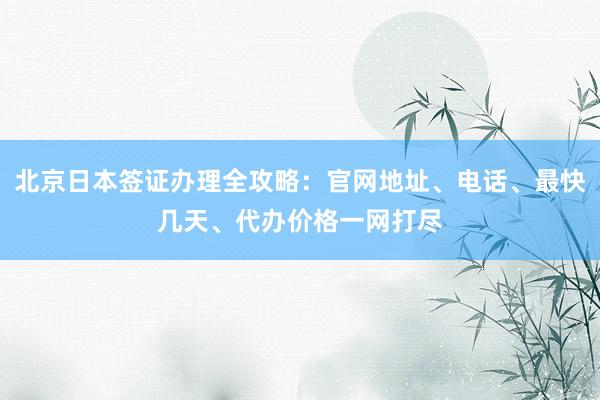 北京日本签证办理全攻略：官网地址、电话、最快几天、代办价格一网打尽