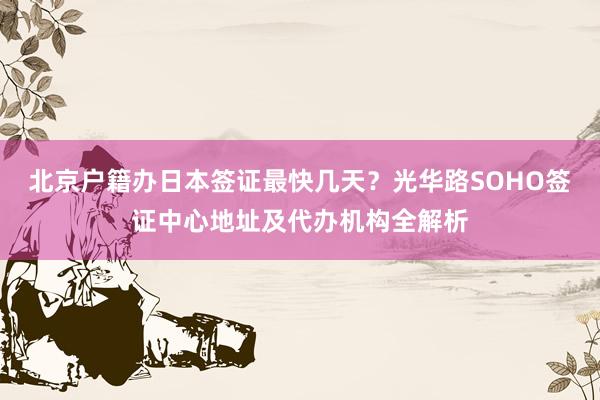 北京户籍办日本签证最快几天？光华路SOHO签证中心地址及代办机构全解析