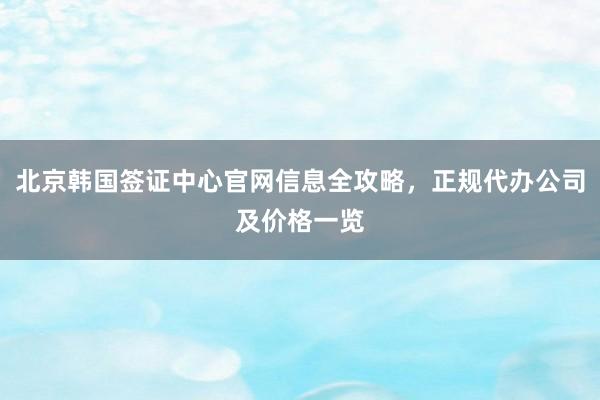 北京韩国签证中心官网信息全攻略，正规代办公司及价格一览