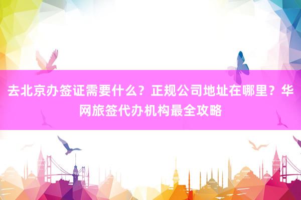 去北京办签证需要什么？正规公司地址在哪里？华网旅签代办机构最全攻略