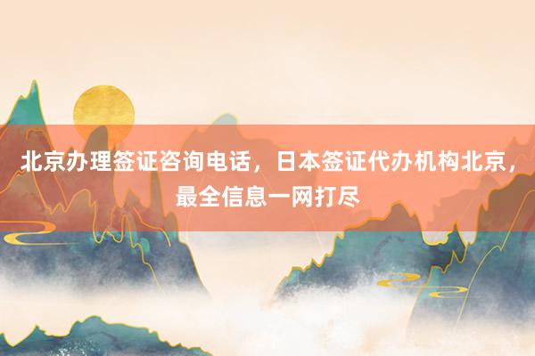 北京办理签证咨询电话，日本签证代办机构北京，最全信息一网打尽
