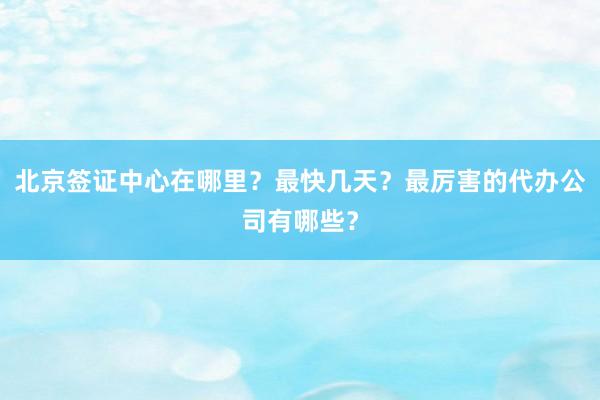 北京签证中心在哪里？最快几天？最厉害的代办公司有哪些？
