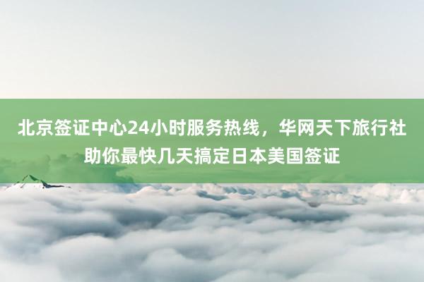 北京签证中心24小时服务热线，华网天下旅行社助你最快几天搞定日本美国签证