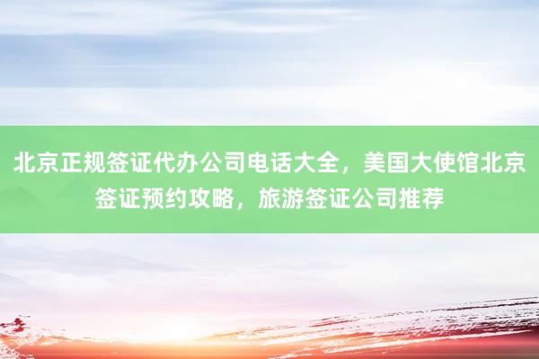 北京正规签证代办公司电话大全，美国大使馆北京签证预约攻略，旅游签证公司推荐