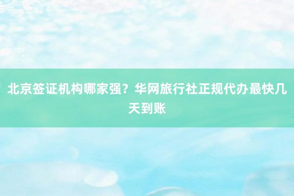 北京签证机构哪家强？华网旅行社正规代办最快几天到账