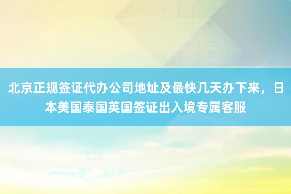 北京正规签证代办公司地址及最快几天办下来，日本美国泰国英国签证出入境专属客服
