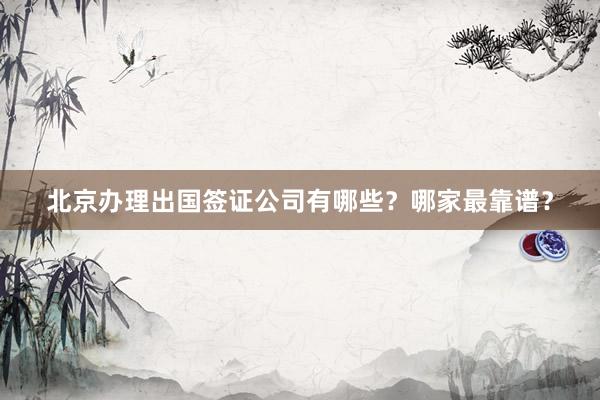 北京办理出国签证公司有哪些？哪家最靠谱？
