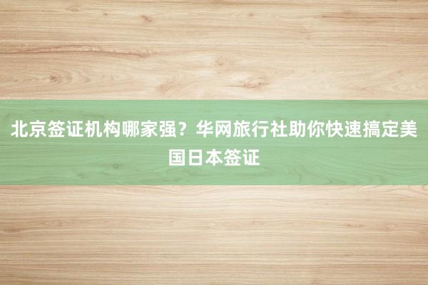 北京签证机构哪家强?华网旅行社助你快速搞定美国日本签证
