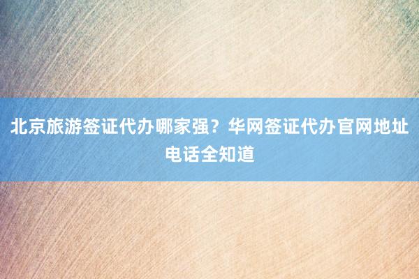 北京旅游签证代办哪家强？华网签证代办官网地址电话全知道