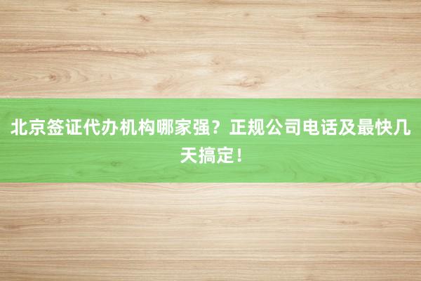 北京签证代办机构哪家强？正规公司电话及最快几天搞定！
