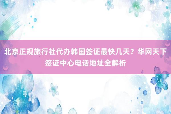 北京正规旅行社代办韩国签证最快几天？华网天下签证中心电话地址全解析