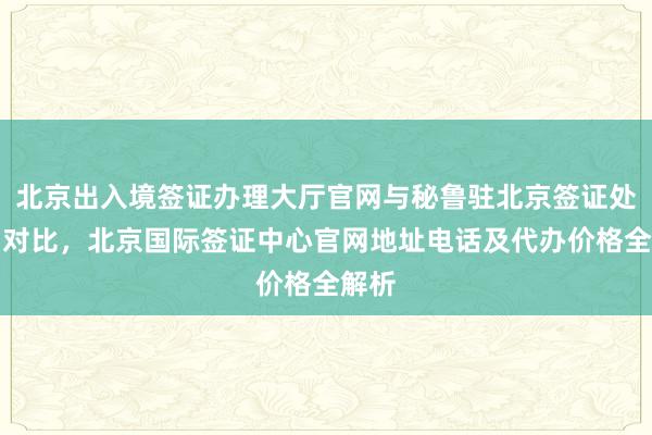 北京出入境签证办理大厅官网与秘鲁驻北京签证处官网对比，北京国际签证中心官网地址电话及代办价格全解析