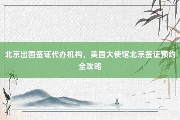 北京出国签证代办机构，美国大使馆北京签证预约全攻略