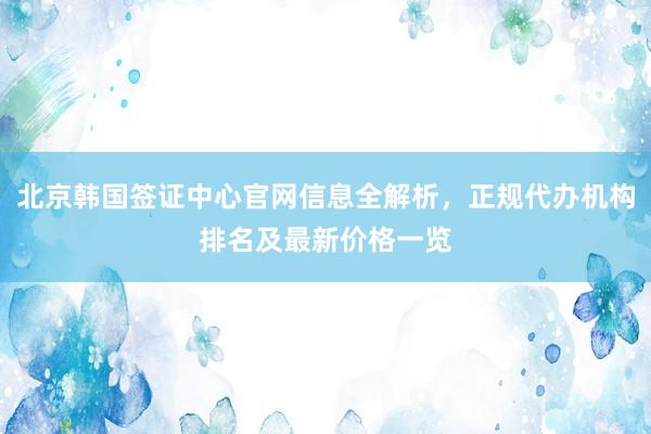 北京韩国签证中心官网信息全解析，正规代办机构排名及最新价格一览