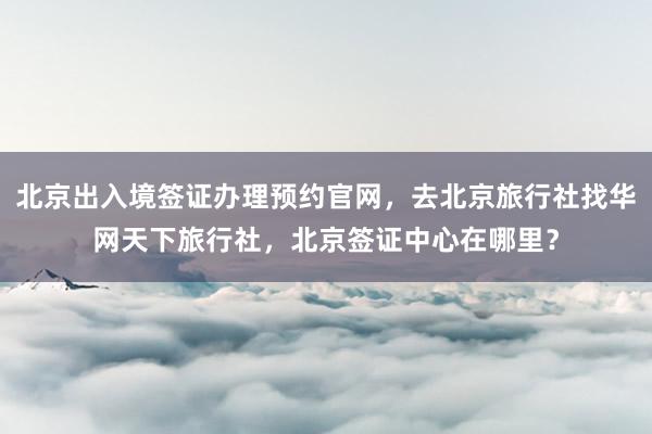 北京出入境签证办理预约官网，去北京旅行社找华网天下旅行社，北京签证中心在哪里？