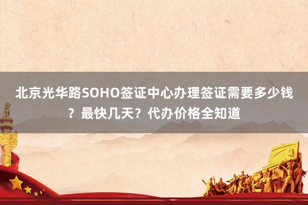 北京光华路SOHO签证中心办理签证需要多少钱？最快几天？代办价格全知道
