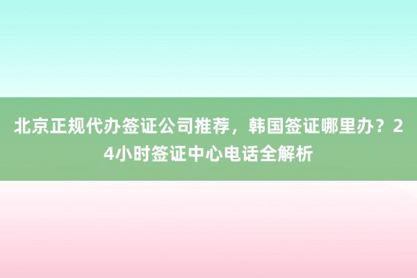 北京正规代办签证公司推荐，韩国签证哪里办？24小时签证中心电话全解析
