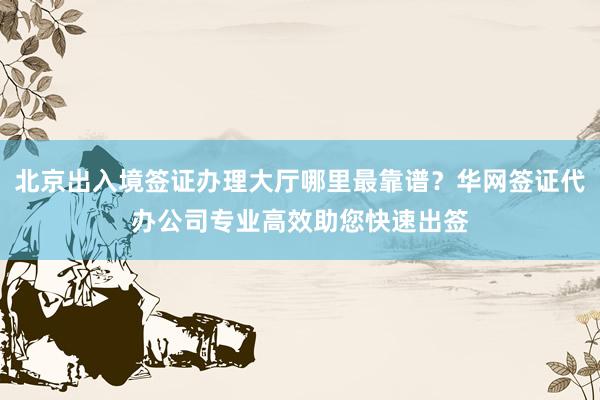 北京出入境签证办理大厅哪里最靠谱？华网签证代办公司专业高效助您快速出签