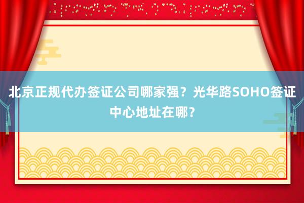 北京正规代办签证公司哪家强？光华路SOHO签证中心地址在哪？