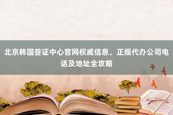 北京韩国签证中心官网权威信息，正规代办公司电话及地址全攻略