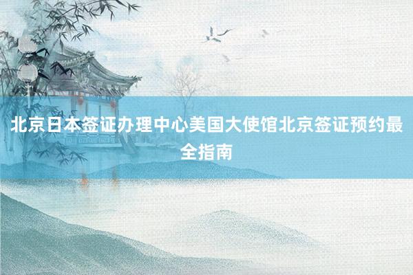 北京日本签证办理中心美国大使馆北京签证预约最全指南