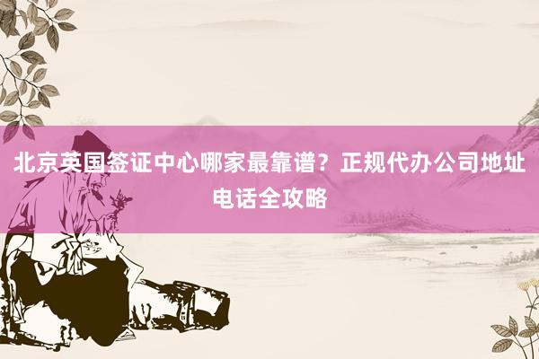 北京英国签证中心哪家最靠谱？正规代办公司地址电话全攻略