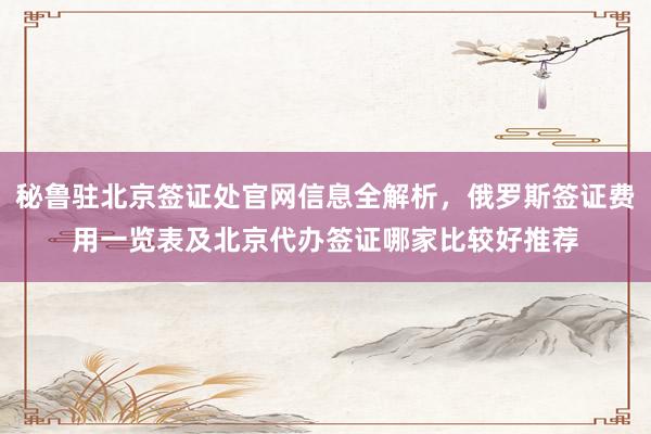 秘鲁驻北京签证处官网信息全解析，俄罗斯签证费用一览表及北京代办签证哪家比较好推荐