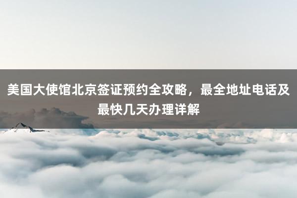 美国大使馆北京签证预约全攻略，最全地址电话及最快几天办理详解