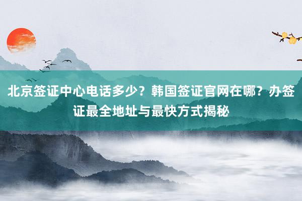 北京签证中心电话多少？韩国签证官网在哪？办签证最全地址与最快方式揭秘
