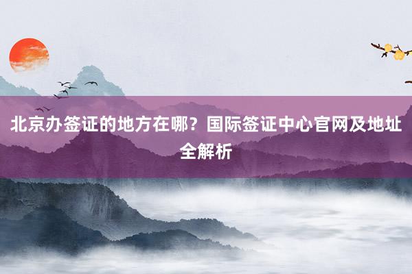 北京办签证的地方在哪？国际签证中心官网及地址全解析