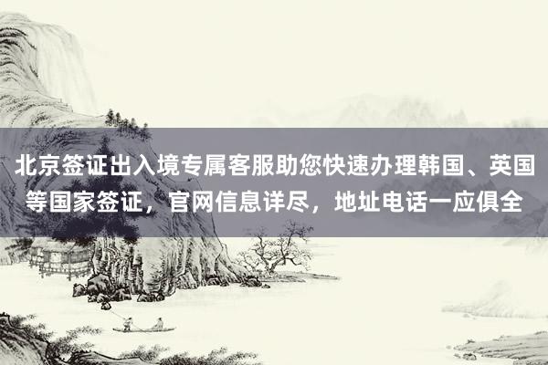 北京签证出入境专属客服助您快速办理韩国、英国等国家签证，官网信息详尽，地址电话一应俱全